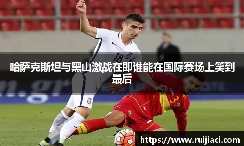 哈萨克斯坦与黑山激战在即谁能在国际赛场上笑到最后